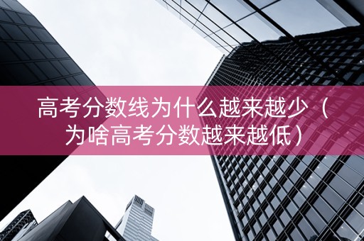 高考分数线为什么越来越少（为啥高考分数越来越低）