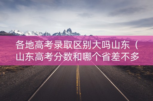 各地高考录取区别大吗山东（山东高考分数和哪个省差不多）