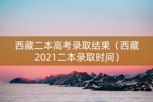 西藏二本高考录取结果（西藏2021二本录取时间）