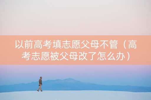 以前高考填志愿父母不管（高考志愿被父母改了怎么办）