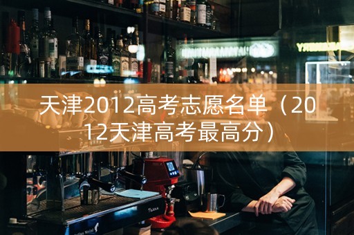 天津2012高考志愿名单（2012天津高考最高分）