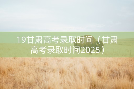 19甘肃高考录取时间（甘肃高考录取时间2025）