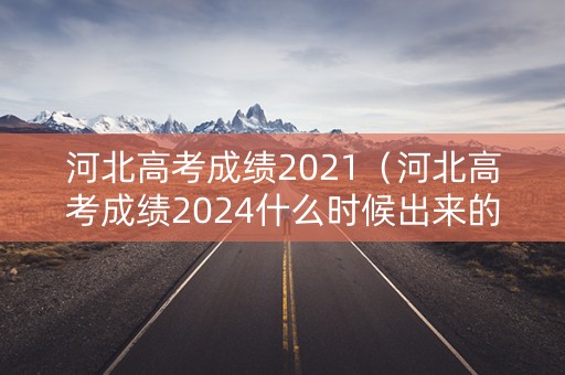 河北高考成绩2021（河北高考成绩2024什么时候出来的）