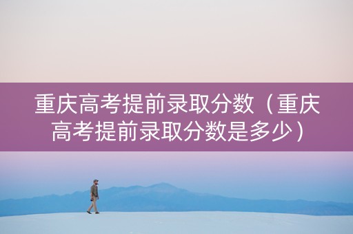 重庆高考提前录取分数（重庆高考提前录取分数是多少）