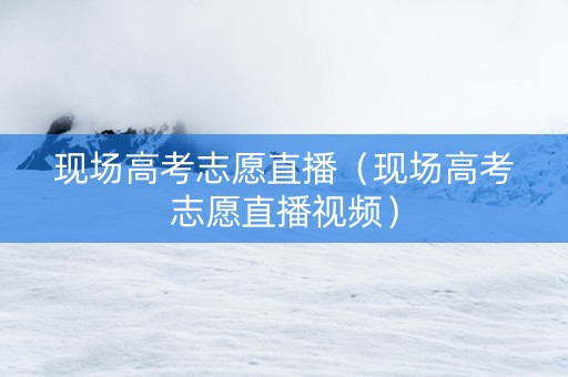 现场高考志愿直播（现场高考志愿直播视频）