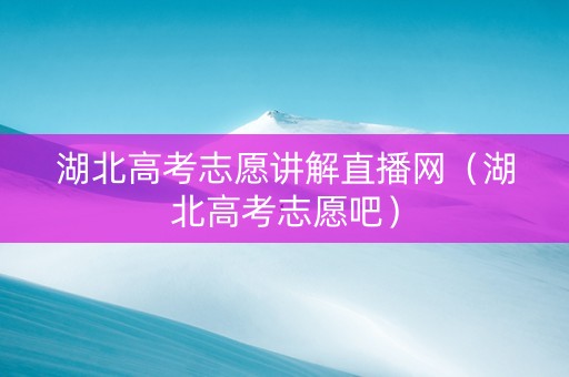 湖北高考志愿讲解直播网（湖北高考志愿吧）