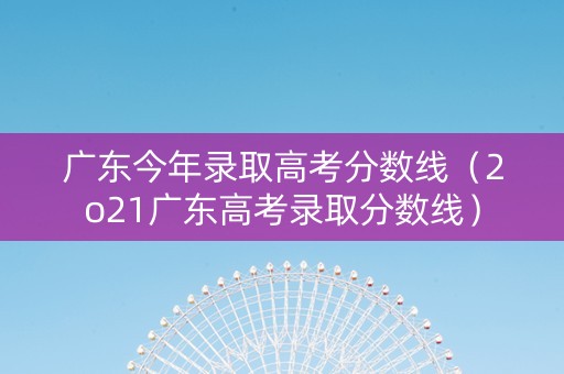 广东今年录取高考分数线（2o21广东高考录取分数线）