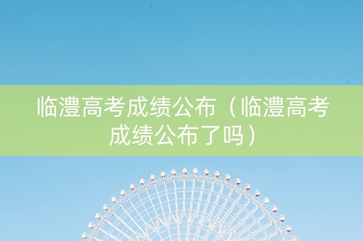 临澧高考成绩公布（临澧高考成绩公布了吗）