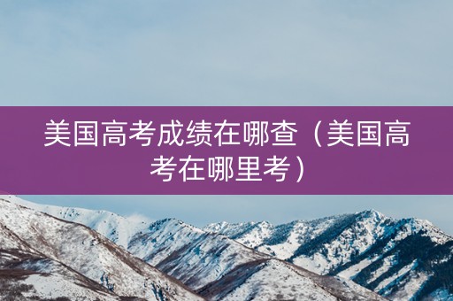 美国高考成绩在哪查（美国高考在哪里考）