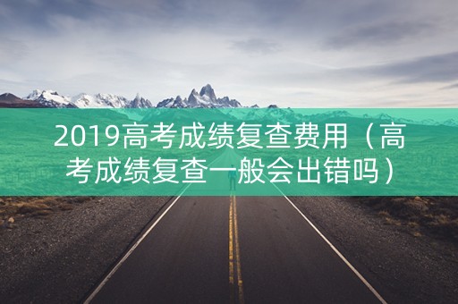 2019高考成绩复查费用（高考成绩复查一般会出错吗）