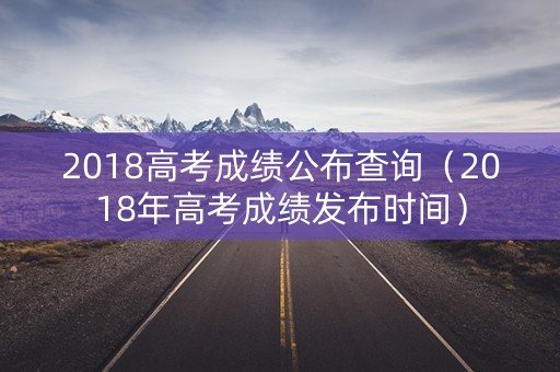 2018高考成绩公布查询（2018年高考成绩发布时间）