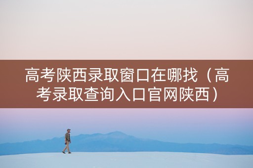 高考陕西录取窗口在哪找（高考录取查询入口官网陕西）