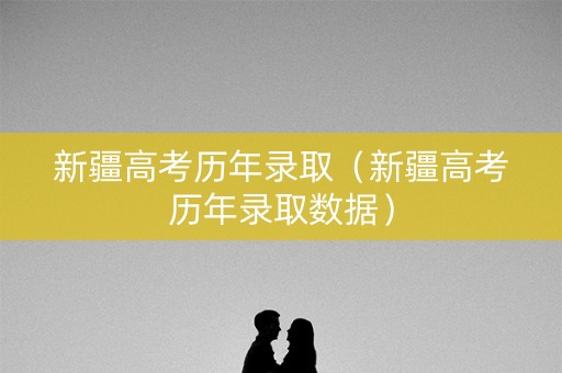 新疆高考历年录取（新疆高考历年录取数据）