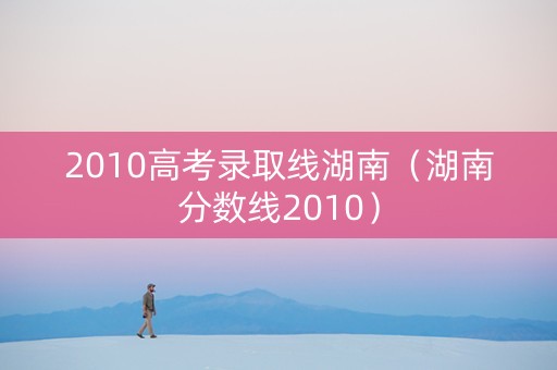 2010高考录取线湖南（湖南分数线2010）