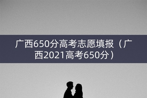 广西650分高考志愿填报（广西2021高考650分）