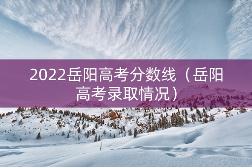 2022岳阳高考分数线（岳阳高考录取情况）