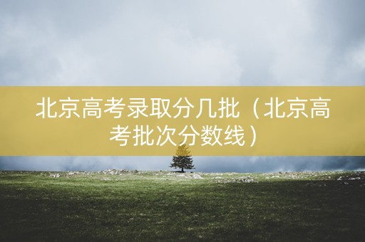北京高考录取分几批（北京高考批次分数线）