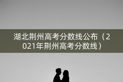 湖北荆州高考分数线公布（2021年荆州高考分数线）