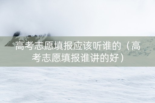 高考志愿填报应该听谁的（高考志愿填报谁讲的好）