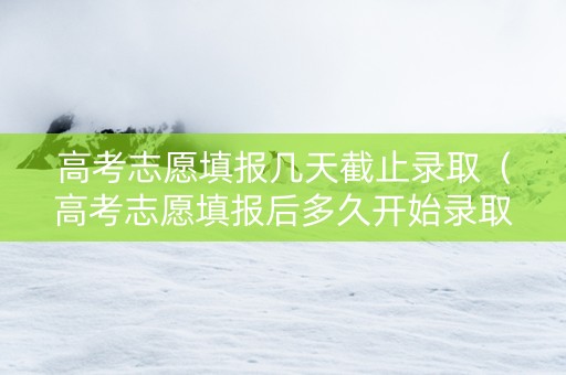 高考志愿填报几天截止录取（高考志愿填报后多久开始录取）