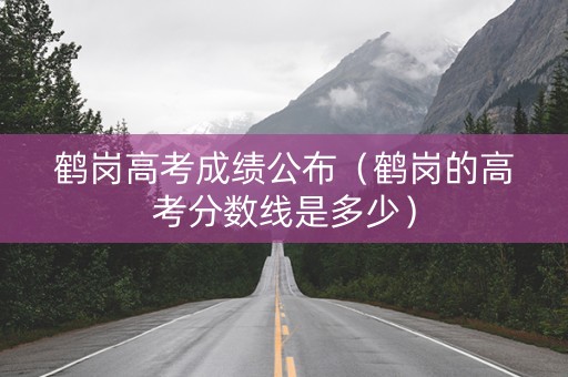 鹤岗高考成绩公布（鹤岗的高考分数线是多少）