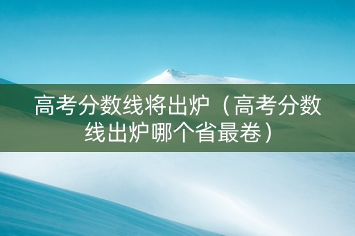 高考分数线将出炉（高考分数线出炉哪个省最卷）