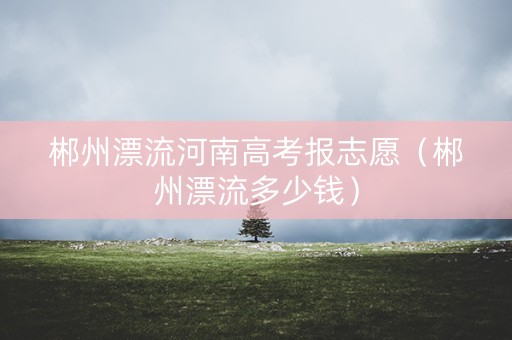 郴州漂流河南高考报志愿（郴州漂流多少钱）