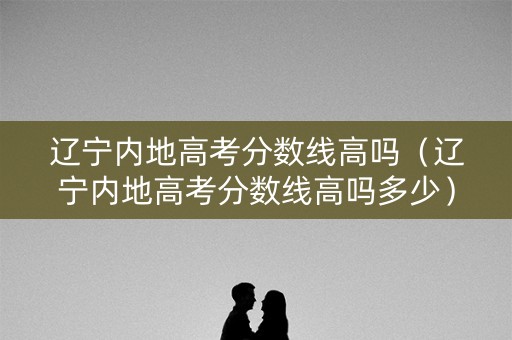 辽宁内地高考分数线高吗（辽宁内地高考分数线高吗多少）