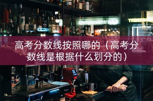 高考分数线按照哪的（高考分数线是根据什么划分的）