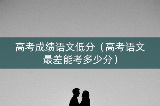 高考成绩语文低分（高考语文最差能考多少分）