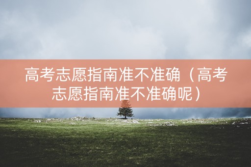 高考志愿指南准不准确（高考志愿指南准不准确呢）