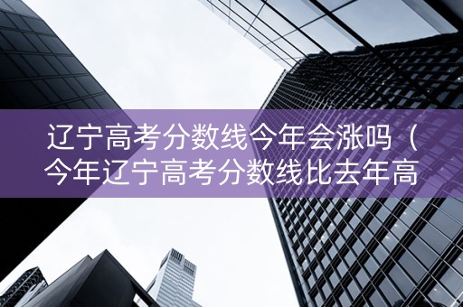 辽宁高考分数线今年会涨吗（今年辽宁高考分数线比去年高还是低）