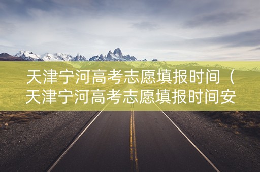 天津宁河高考志愿填报时间（天津宁河高考志愿填报时间安排）