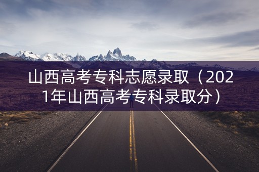 山西高考专科志愿录取（2021年山西高考专科录取分）