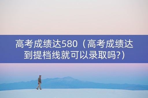 高考成绩达580（高考成绩达到提档线就可以录取吗?）