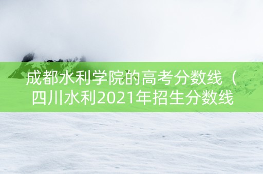 成都水利学院的高考分数线（四川水利2021年招生分数线）