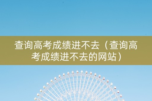 查询高考成绩进不去（查询高考成绩进不去的网站）