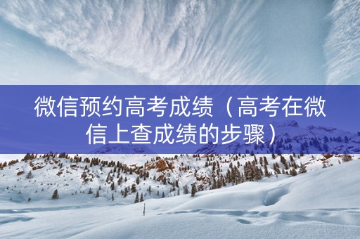 微信预约高考成绩（高考在微信上查成绩的步骤）