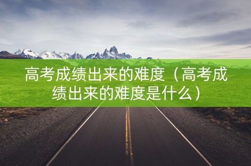高考成绩出来的难度（高考成绩出来的难度是什么）