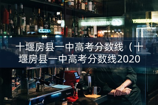 十堰房县一中高考分数线（十堰房县一中高考分数线2020）