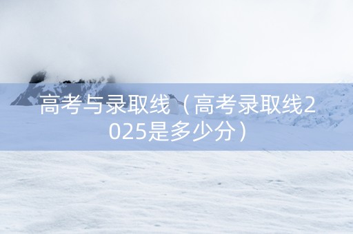 高考与录取线（高考录取线2025是多少分）