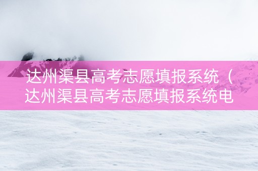 达州渠县高考志愿填报系统（达州渠县高考志愿填报系统电话）