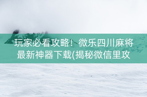 玩家必看攻略！微乐四川麻将最新神器下载(揭秘微信里攻略插件)