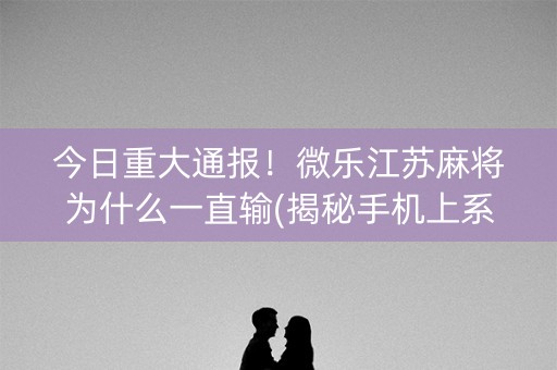 今日重大通报！微乐江苏麻将为什么一直输(揭秘手机上系统发好牌)
