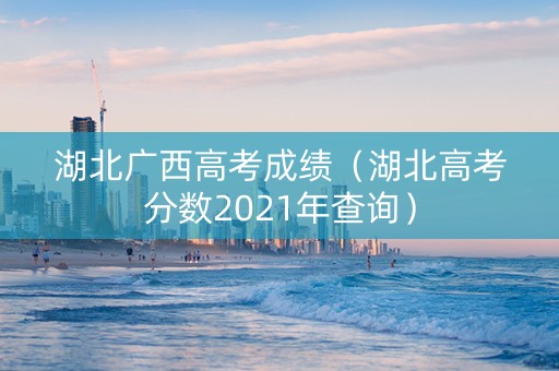 湖北广西高考成绩（湖北高考分数2021年查询）
