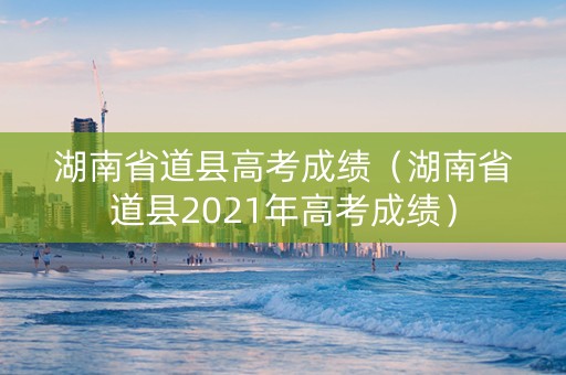 湖南省道县高考成绩（湖南省道县2021年高考成绩）