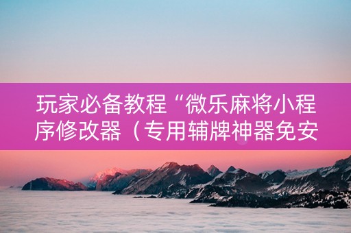 玩家必备教程“微乐麻将小程序修改器（专用辅牌神器免安装）