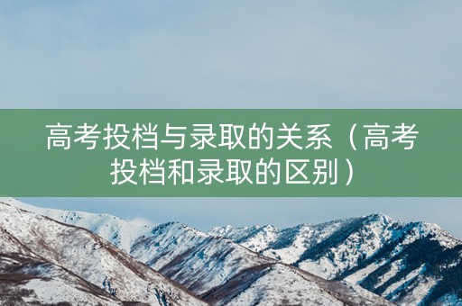 高考投档与录取的关系（高考投档和录取的区别）