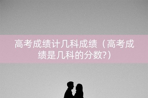 高考成绩计几科成绩（高考成绩是几科的分数?）