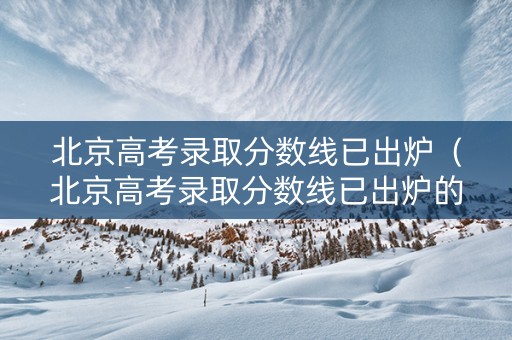 北京高考录取分数线已出炉（北京高考录取分数线已出炉的学校）